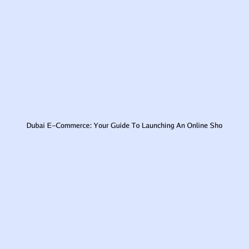 Dubai E-Commerce: Your Guide To Launching An Online Shop